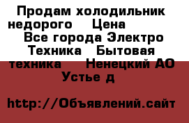 Продам холодильник недорого. › Цена ­ 15 000 - Все города Электро-Техника » Бытовая техника   . Ненецкий АО,Устье д.